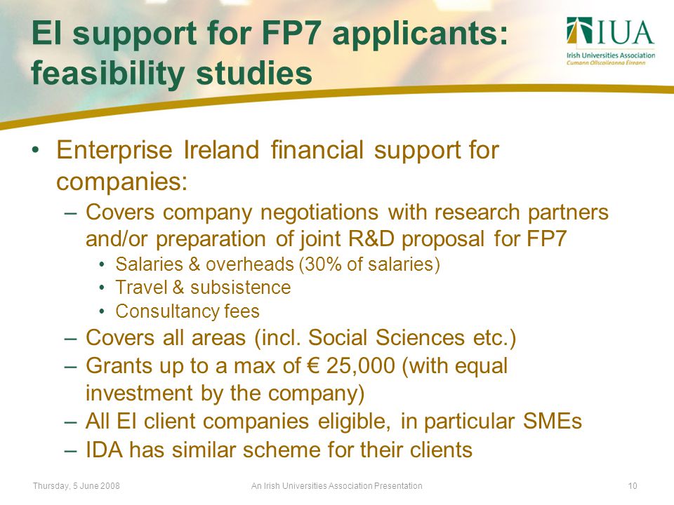 Thursday, 5 June 2008An Irish Universities Association Presentation10 EI support for FP7 applicants: feasibility studies Enterprise Ireland financial support for companies: –Covers company negotiations with research partners and/or preparation of joint R&D proposal for FP7 Salaries & overheads (30% of salaries) Travel & subsistence Consultancy fees –Covers all areas (incl.