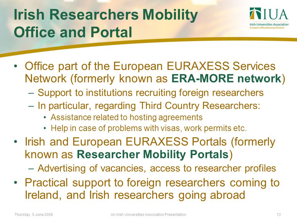 Thursday, 5 June 2008An Irish Universities Association Presentation13 Irish Researchers Mobility Office and Portal Office part of the European EURAXESS Services Network (formerly known as ERA-MORE network) –Support to institutions recruiting foreign researchers –In particular, regarding Third Country Researchers: Assistance related to hosting agreements Help in case of problems with visas, work permits etc.