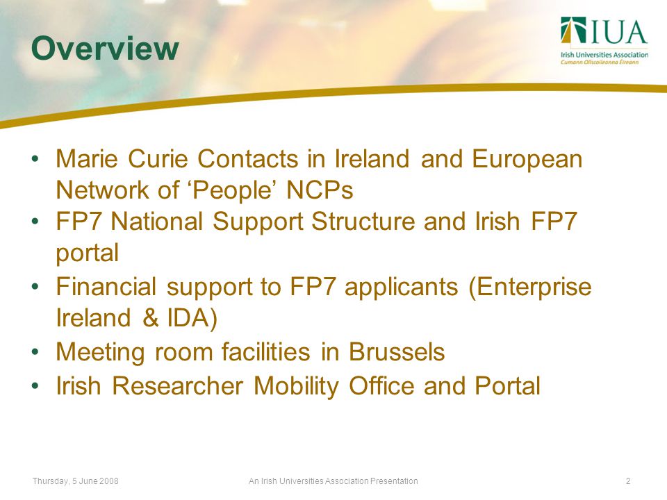 Thursday, 5 June 2008An Irish Universities Association Presentation2 Overview Marie Curie Contacts in Ireland and European Network of ‘People’ NCPs FP7 National Support Structure and Irish FP7 portal Financial support to FP7 applicants (Enterprise Ireland & IDA) Meeting room facilities in Brussels Irish Researcher Mobility Office and Portal