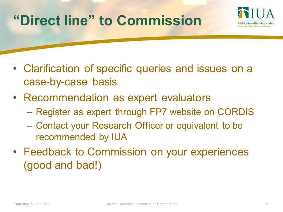 Thursday, 5 June 2008An Irish Universities Association Presentation5 Direct line to Commission Clarification of specific queries and issues on a case-by-case basis Recommendation as expert evaluators –Register as expert through FP7 website on CORDIS –Contact your Research Officer or equivalent to be recommended by IUA Feedback to Commission on your experiences (good and bad!)