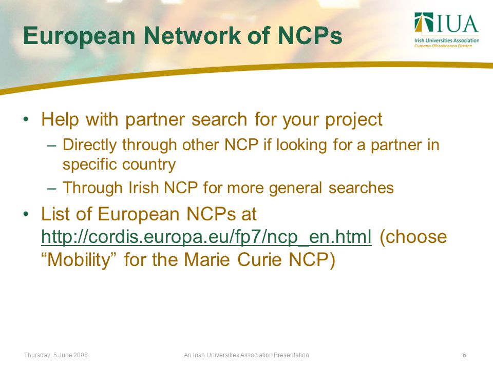 Thursday, 5 June 2008An Irish Universities Association Presentation6 European Network of NCPs Help with partner search for your project –Directly through other NCP if looking for a partner in specific country –Through Irish NCP for more general searches List of European NCPs at   (choose Mobility for the Marie Curie NCP)