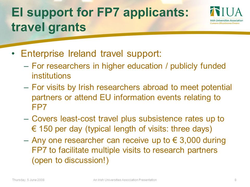 Thursday, 5 June 2008An Irish Universities Association Presentation8 EI support for FP7 applicants: travel grants Enterprise Ireland travel support: –For researchers in higher education / publicly funded institutions –For visits by Irish researchers abroad to meet potential partners or attend EU information events relating to FP7 –Covers least-cost travel plus subsistence rates up to € 150 per day (typical length of visits: three days) –Any one researcher can receive up to € 3,000 during FP7 to facilitate multiple visits to research partners (open to discussion!)
