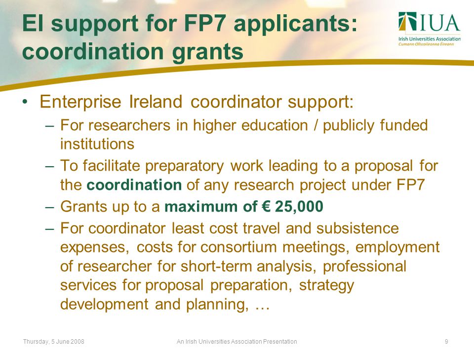 Thursday, 5 June 2008An Irish Universities Association Presentation9 EI support for FP7 applicants: coordination grants Enterprise Ireland coordinator support: –For researchers in higher education / publicly funded institutions –To facilitate preparatory work leading to a proposal for the coordination of any research project under FP7 –Grants up to a maximum of € 25,000 –For coordinator least cost travel and subsistence expenses, costs for consortium meetings, employment of researcher for short-term analysis, professional services for proposal preparation, strategy development and planning, …