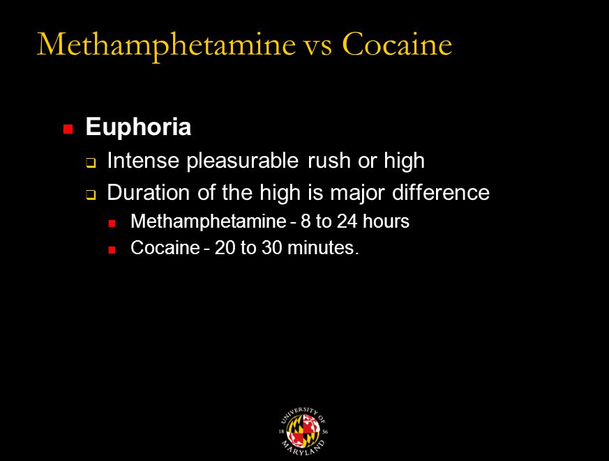 Methamphetamine vs Cocaine Euphoria  Intense pleasurable rush or high  Duration of the high is major difference Methamphetamine - 8 to 24 hours Cocaine - 20 to 30 minutes.