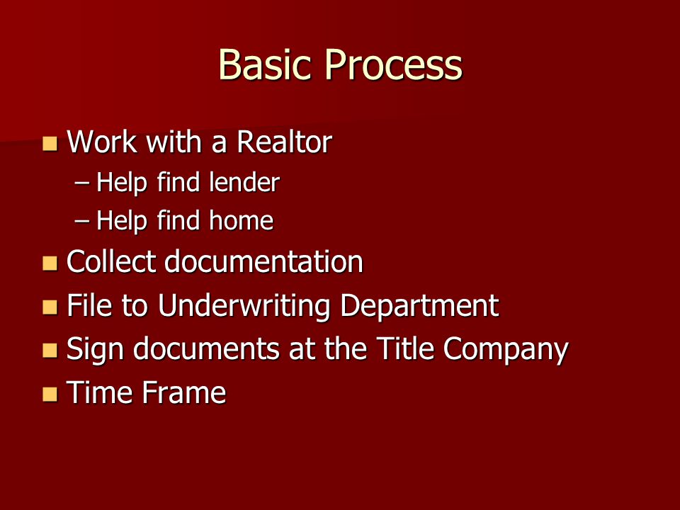 Basic Process Work with a Realtor Work with a Realtor –Help find lender –Help find home Collect documentation Collect documentation File to Underwriting Department File to Underwriting Department Sign documents at the Title Company Sign documents at the Title Company Time Frame Time Frame