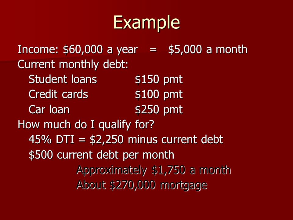 Example Income: $60,000 a year = $5,000 a month Current monthly debt: Student loans $150 pmt Credit cards $100 pmt Car loan$250 pmt How much do I qualify for.