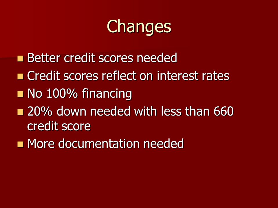 Changes Better credit scores needed Better credit scores needed Credit scores reflect on interest rates Credit scores reflect on interest rates No 100% financing No 100% financing 20% down needed with less than 660 credit score 20% down needed with less than 660 credit score More documentation needed More documentation needed