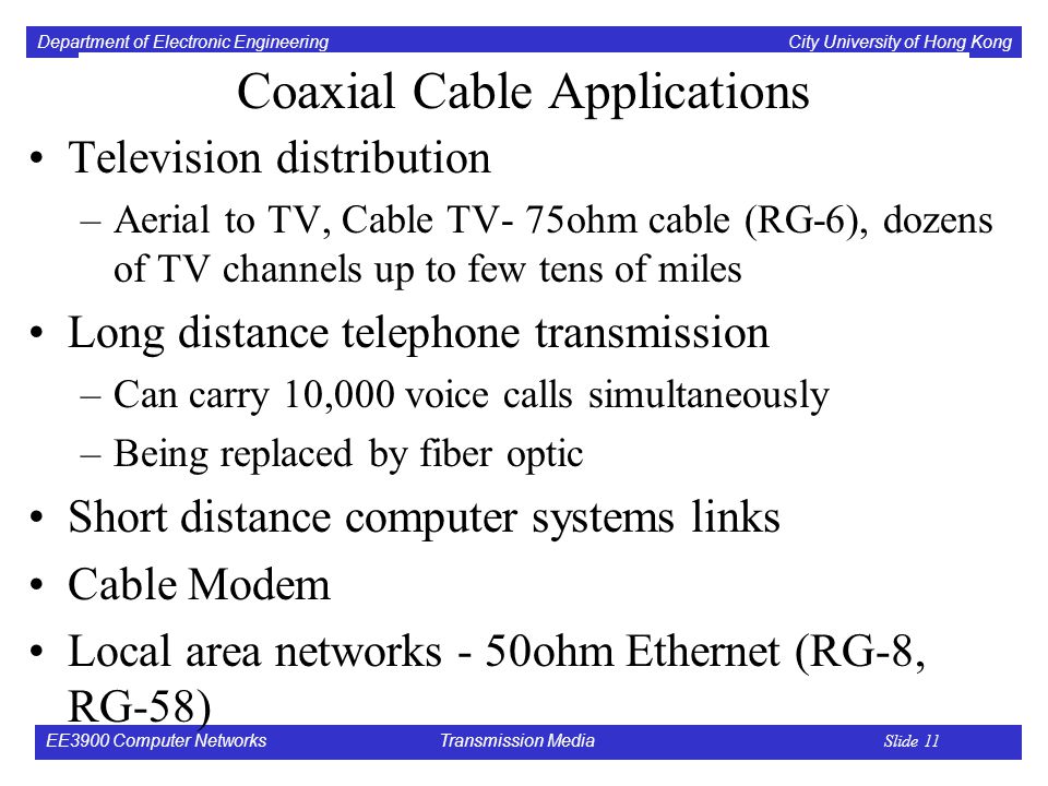 Department of Electronic Engineering City University of Hong Kong EE3900 Computer Networks Transmission Media Slide 11 Coaxial Cable Applications Television distribution –Aerial to TV, Cable TV- 75ohm cable (RG-6), dozens of TV channels up to few tens of miles Long distance telephone transmission –Can carry 10,000 voice calls simultaneously –Being replaced by fiber optic Short distance computer systems links Cable Modem Local area networks - 50ohm Ethernet (RG-8, RG-58)
