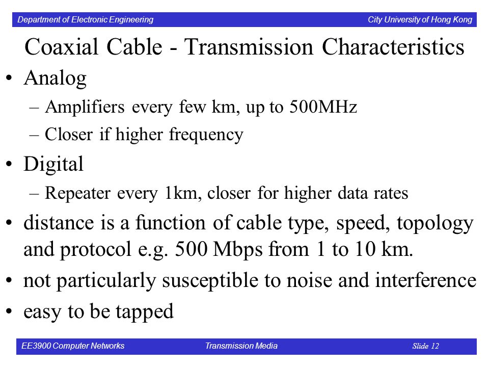 Department of Electronic Engineering City University of Hong Kong EE3900 Computer Networks Transmission Media Slide 12 Coaxial Cable - Transmission Characteristics Analog –Amplifiers every few km, up to 500MHz –Closer if higher frequency Digital –Repeater every 1km, closer for higher data rates distance is a function of cable type, speed, topology and protocol e.g.