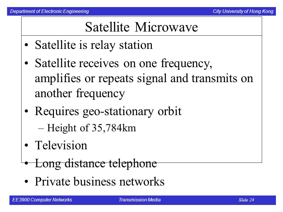 Department of Electronic Engineering City University of Hong Kong EE3900 Computer Networks Transmission Media Slide 24 Satellite Microwave Satellite is relay station Satellite receives on one frequency, amplifies or repeats signal and transmits on another frequency Requires geo-stationary orbit –Height of 35,784km Television Long distance telephone Private business networks