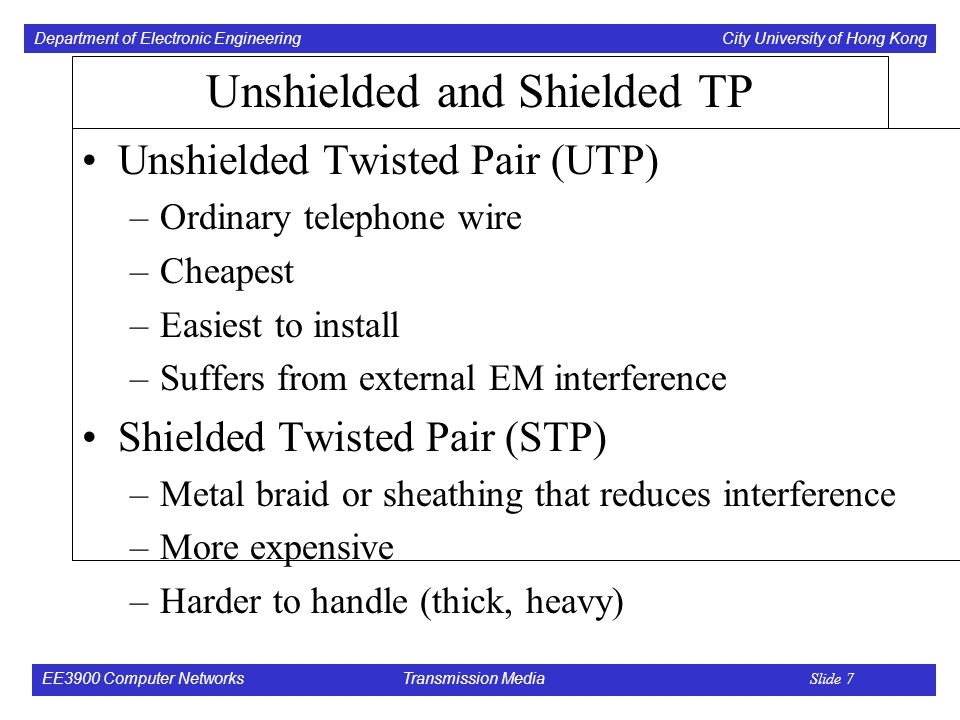 Department of Electronic Engineering City University of Hong Kong EE3900 Computer Networks Transmission Media Slide 7 Unshielded and Shielded TP Unshielded Twisted Pair (UTP) –Ordinary telephone wire –Cheapest –Easiest to install –Suffers from external EM interference Shielded Twisted Pair (STP) –Metal braid or sheathing that reduces interference –More expensive –Harder to handle (thick, heavy)
