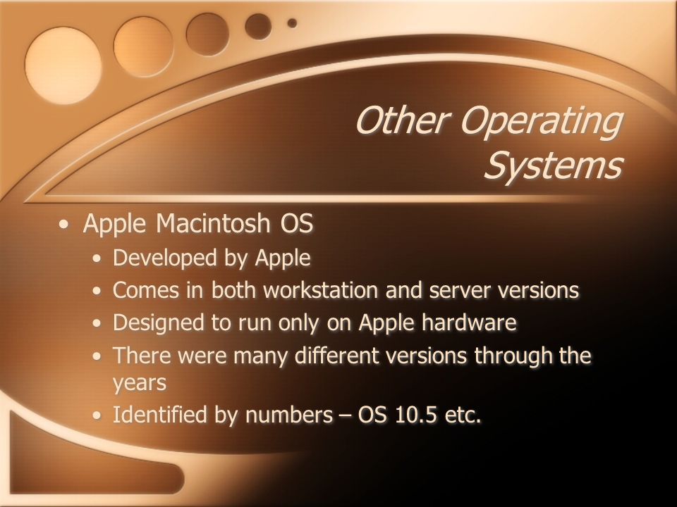 Other Operating Systems Apple Macintosh OS Developed by Apple Comes in both workstation and server versions Designed to run only on Apple hardware There were many different versions through the years Identified by numbers – OS 10.5 etc.