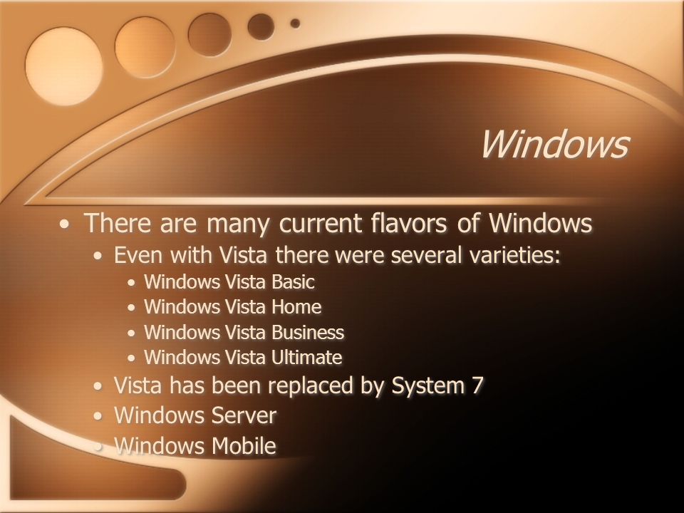 Windows There are many current flavors of Windows Even with Vista there were several varieties: Windows Vista Basic Windows Vista Home Windows Vista Business Windows Vista Ultimate Vista has been replaced by System 7 Windows Server Windows Mobile There are many current flavors of Windows Even with Vista there were several varieties: Windows Vista Basic Windows Vista Home Windows Vista Business Windows Vista Ultimate Vista has been replaced by System 7 Windows Server Windows Mobile