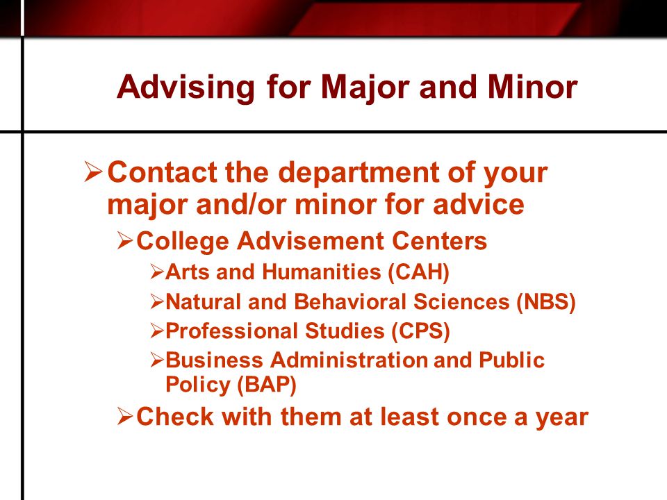 Advising for Major and Minor  Contact the department of your major and/or minor for advice  College Advisement Centers  Arts and Humanities (CAH)  Natural and Behavioral Sciences (NBS)  Professional Studies (CPS)  Business Administration and Public Policy (BAP)  Check with them at least once a year