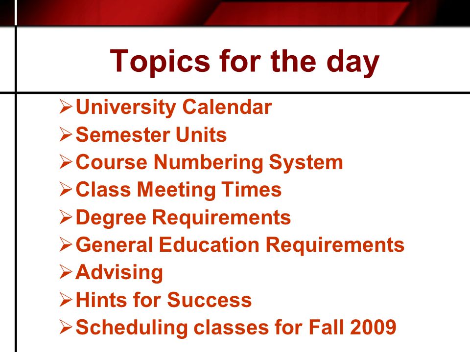 Topics for the day  University Calendar  Semester Units  Course Numbering System  Class Meeting Times  Degree Requirements  General Education Requirements  Advising  Hints for Success  Scheduling classes for Fall 2009