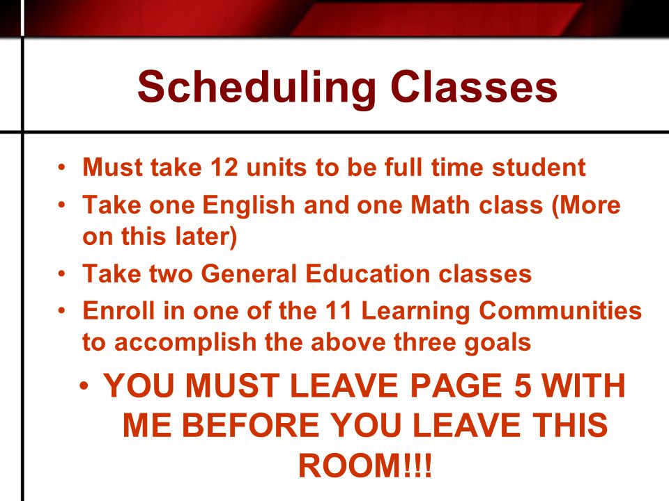 Scheduling Classes Must take 12 units to be full time student Take one English and one Math class (More on this later) Take two General Education classes Enroll in one of the 11 Learning Communities to accomplish the above three goals YOU MUST LEAVE PAGE 5 WITH ME BEFORE YOU LEAVE THIS ROOM!!!