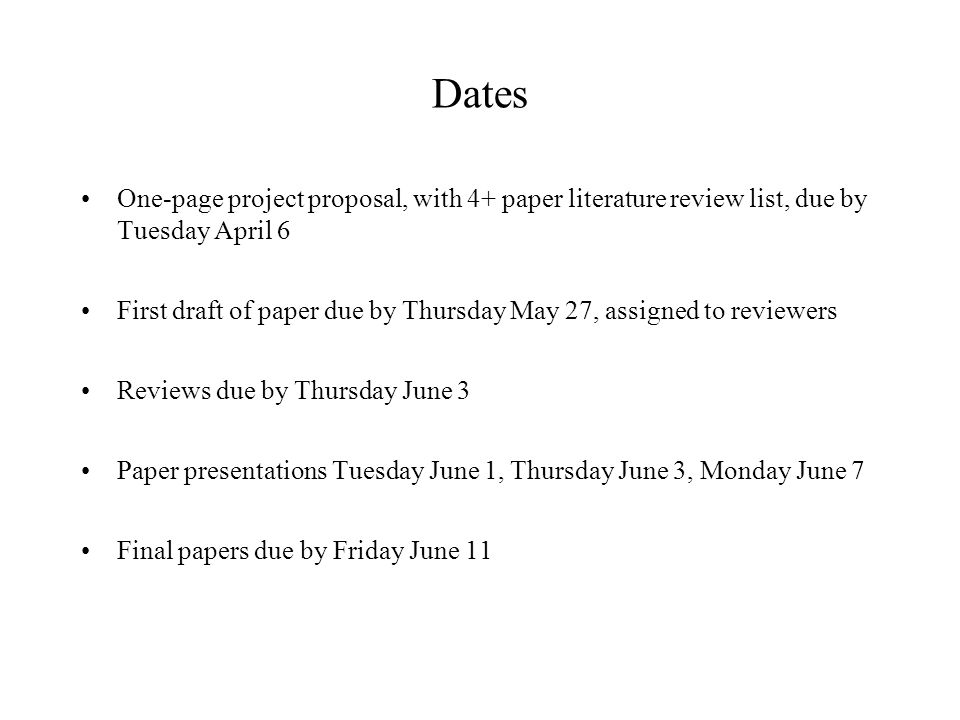 Dates One-page project proposal, with 4+ paper literature review list, due by Tuesday April 6 First draft of paper due by Thursday May 27, assigned to reviewers Reviews due by Thursday June 3 Paper presentations Tuesday June 1, Thursday June 3, Monday June 7 Final papers due by Friday June 11