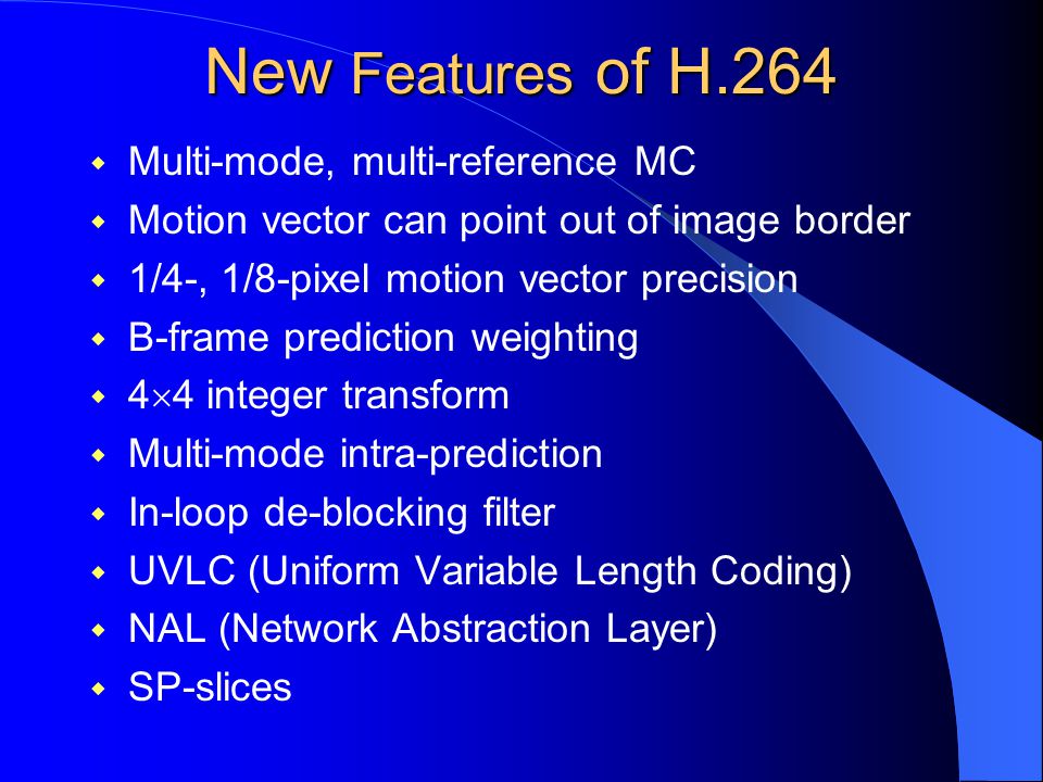New Features of H.264  Multi-mode, multi-reference MC  Motion vector can point out of image border  1/4-, 1/8-pixel motion vector precision  B-frame prediction weighting  4  4 integer transform  Multi-mode intra-prediction  In-loop de-blocking filter  UVLC (Uniform Variable Length Coding)  NAL (Network Abstraction Layer)  SP-slices