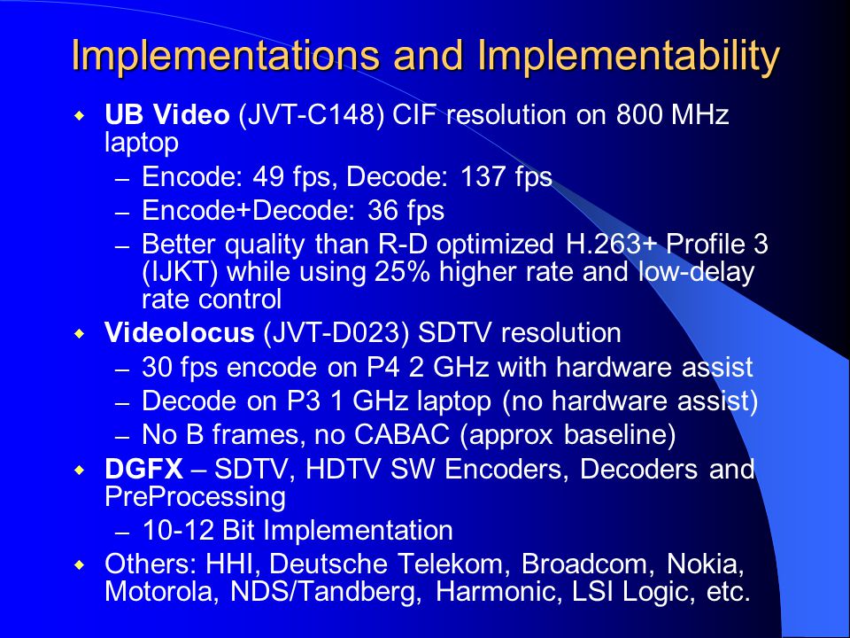 Implementations and Implementability  UB Video (JVT-C148) CIF resolution on 800 MHz laptop – Encode: 49 fps, Decode: 137 fps – Encode+Decode: 36 fps – Better quality than R-D optimized H.263+ Profile 3 (IJKT) while using 25% higher rate and low-delay rate control  Videolocus (JVT-D023) SDTV resolution – 30 fps encode on P4 2 GHz with hardware assist – Decode on P3 1 GHz laptop (no hardware assist) – No B frames, no CABAC (approx baseline)  DGFX – SDTV, HDTV SW Encoders, Decoders and PreProcessing – Bit Implementation  Others: HHI, Deutsche Telekom, Broadcom, Nokia, Motorola, NDS/Tandberg, Harmonic, LSI Logic, etc.