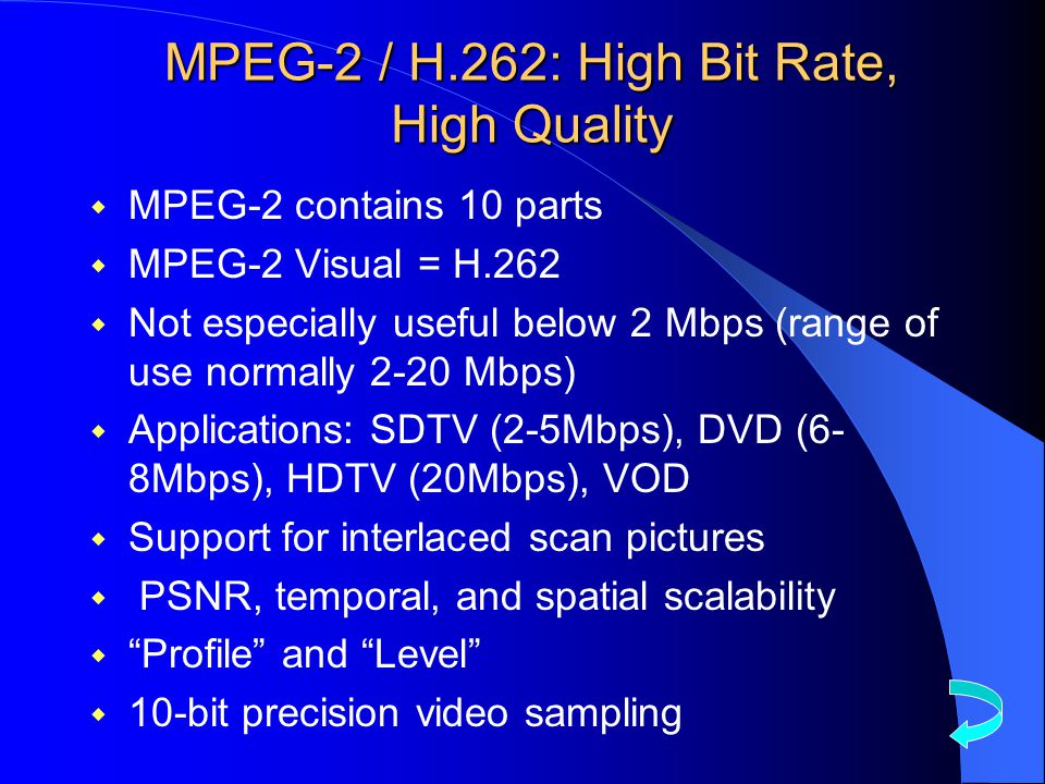 MPEG-2 / H.262: High Bit Rate, High Quality  MPEG-2 contains 10 parts  MPEG-2 Visual = H.262  Not especially useful below 2 Mbps (range of use normally 2-20 Mbps)  Applications: SDTV (2-5Mbps), DVD (6- 8Mbps), HDTV (20Mbps), VOD  Support for interlaced scan pictures  PSNR, temporal, and spatial scalability  Profile and Level  10-bit precision video sampling