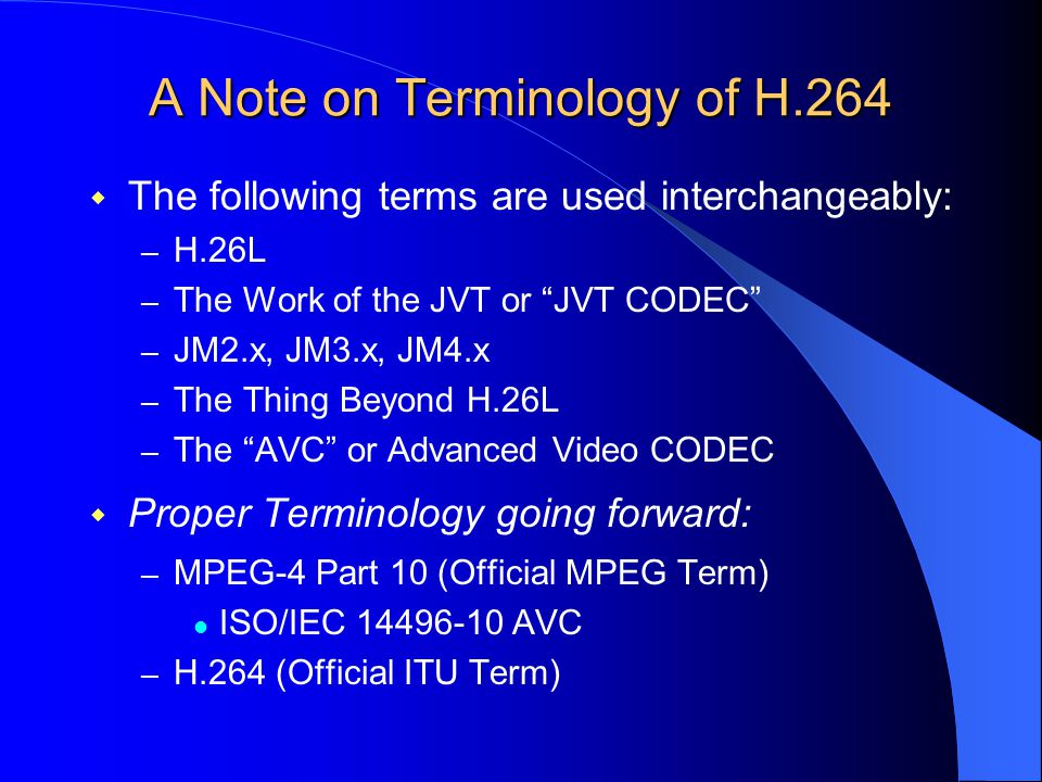 A Note on Terminology of H.264  The following terms are used interchangeably: – H.26L – The Work of the JVT or JVT CODEC – JM2.x, JM3.x, JM4.x – The Thing Beyond H.26L – The AVC or Advanced Video CODEC  Proper Terminology going forward: – MPEG-4 Part 10 (Official MPEG Term) ISO/IEC AVC – H.264 (Official ITU Term)