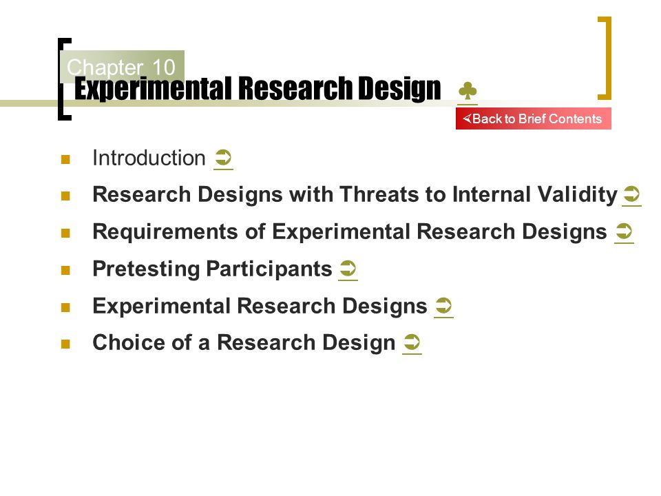 Chapter 10 Experimental Research Design ♣ ♣ Introduction   Research Designs with Threats to Internal Validity   Requirements of Experimental Research Designs   Pretesting Participants   Experimental Research Designs   Choice of a Research Design    Back to Brief Contents