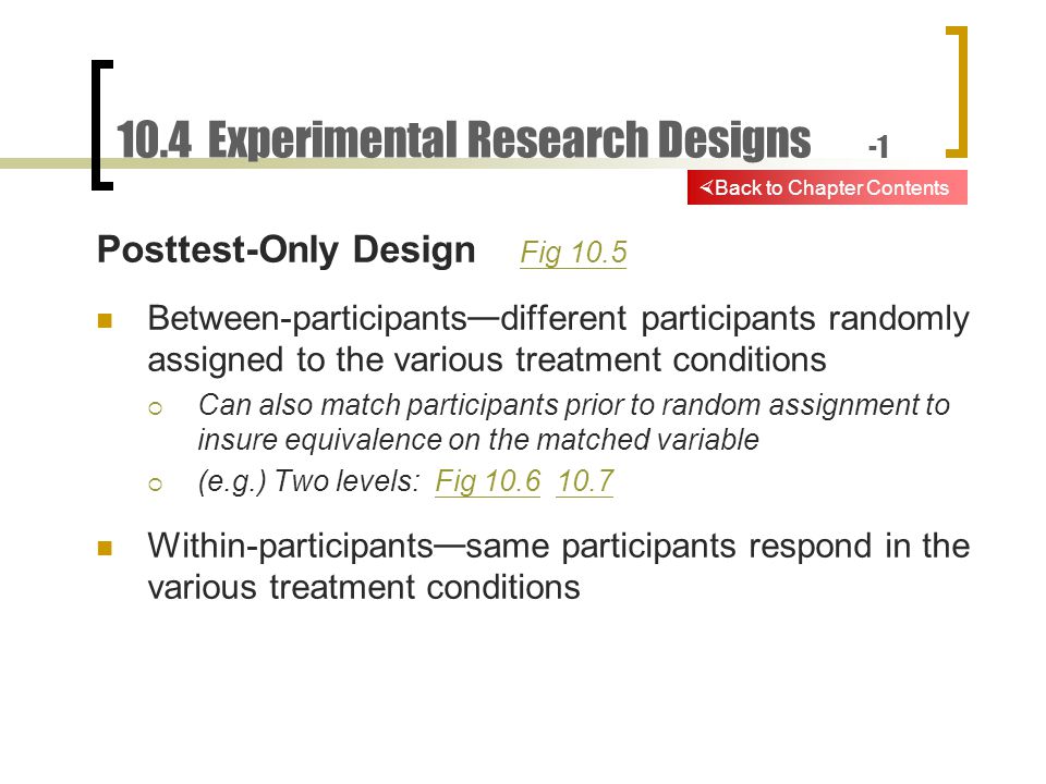 10.4 Experimental Research Designs -1 Posttest-Only Design Fig 10.5 Fig 10.5 Between-participants — different participants randomly assigned to the various treatment conditions  Can also match participants prior to random assignment to insure equivalence on the matched variable  (e.g.) Two levels: Fig Fig Within-participants — same participants respond in the various treatment conditions  Back to Chapter Contents