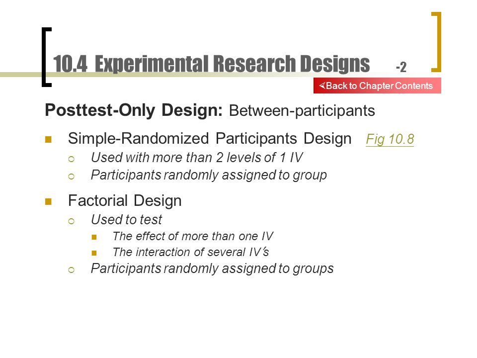 10.4 Experimental Research Designs -2 Posttest-Only Design: Between-participants Simple-Randomized Participants Design Fig 10.8 Fig 10.8  Used with more than 2 levels of 1 IV  Participants randomly assigned to group Factorial Design  Used to test The effect of more than one IV The interaction of several IV ’ s  Participants randomly assigned to groups  Back to Chapter Contents