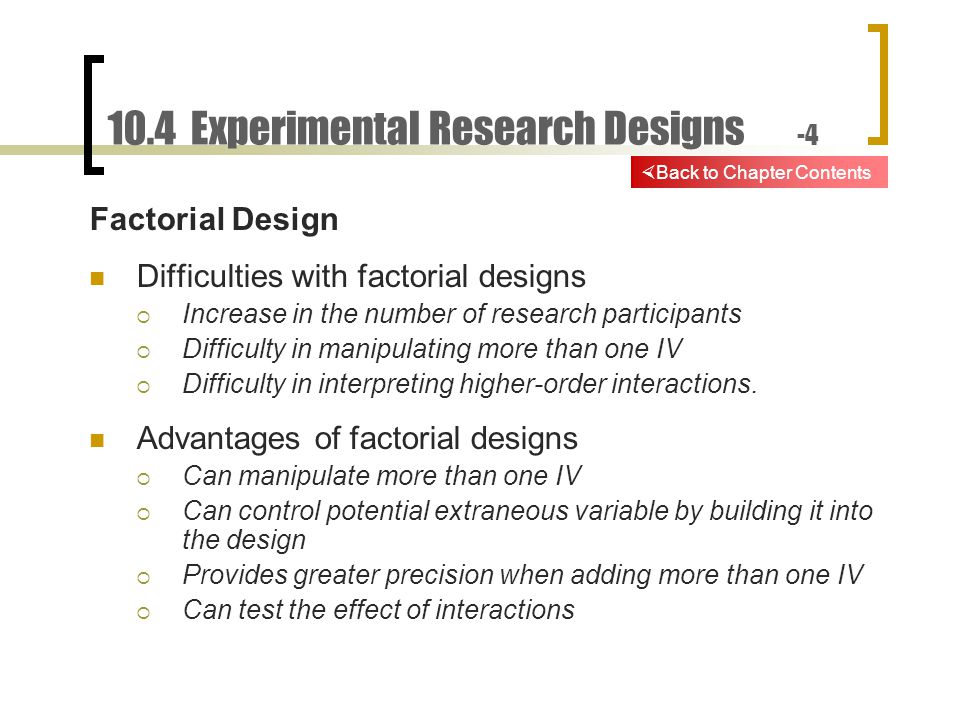10.4 Experimental Research Designs -4 Factorial Design Difficulties with factorial designs  Increase in the number of research participants  Difficulty in manipulating more than one IV  Difficulty in interpreting higher-order interactions.