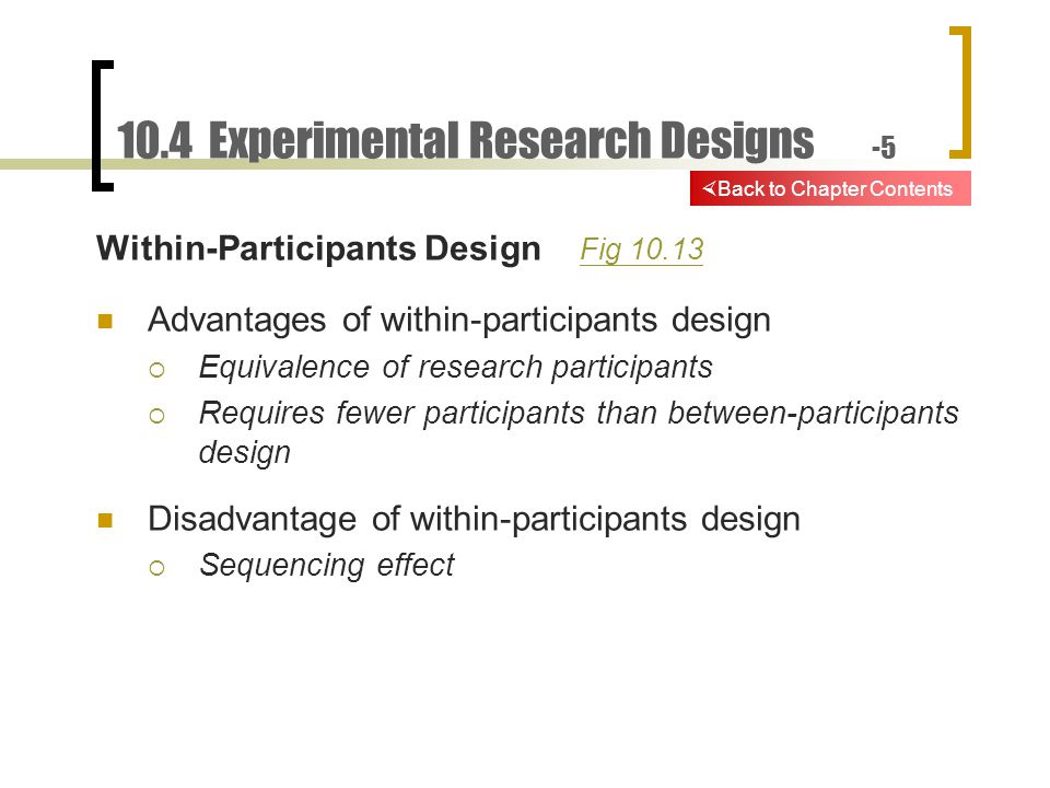 10.4 Experimental Research Designs -5 Within-Participants Design Fig Fig Advantages of within-participants design  Equivalence of research participants  Requires fewer participants than between-participants design Disadvantage of within-participants design  Sequencing effect  Back to Chapter Contents