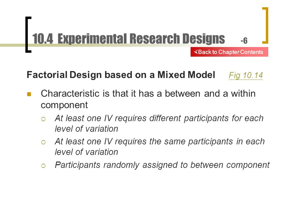 10.4 Experimental Research Designs -6 Factorial Design based on a Mixed Model Fig Fig Characteristic is that it has a between and a within component  At least one IV requires different participants for each level of variation  At least one IV requires the same participants in each level of variation  Participants randomly assigned to between component  Back to Chapter Contents