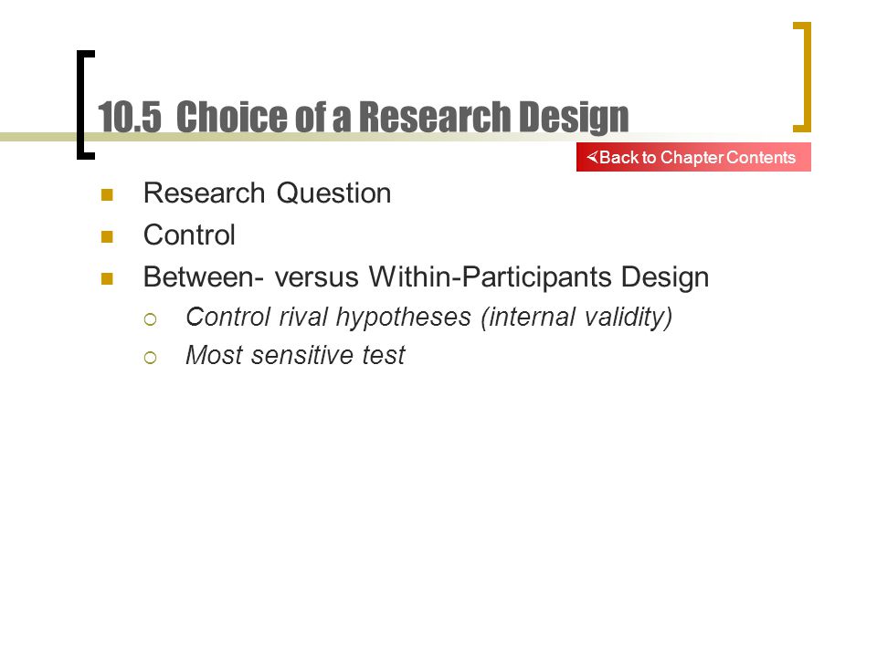 10.5 Choice of a Research Design Research Question Control Between- versus Within-Participants Design  Control rival hypotheses (internal validity)  Most sensitive test  Back to Chapter Contents