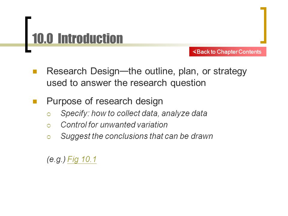 10.0 Introduction Research Design — the outline, plan, or strategy used to answer the research question Purpose of research design  Specify: how to collect data, analyze data  Control for unwanted variation  Suggest the conclusions that can be drawn (e.g.) Fig 10.1Fig 10.1  Back to Chapter Contents