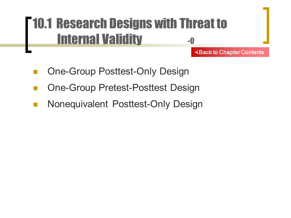 10.1 Research Designs with Threat to Internal Validity -0 One-Group Posttest-Only Design One-Group Pretest-Posttest Design Nonequivalent Posttest-Only Design  Back to Chapter Contents