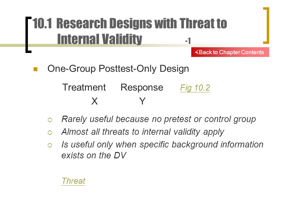 10.1 Research Designs with Threat to Internal Validity -1 One-Group Posttest-Only Design TreatmentResponse Fig 10.2 Fig 10.2 X Y  Rarely useful because no pretest or control group  Almost all threats to internal validity apply  Is useful only when specific background information exists on the DV Threat  Back to Chapter Contents