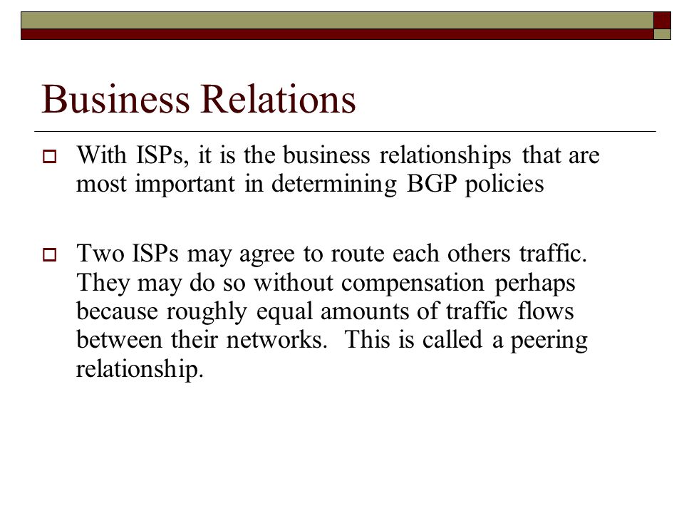 Business Relations  With ISPs, it is the business relationships that are most important in determining BGP policies  Two ISPs may agree to route each others traffic.