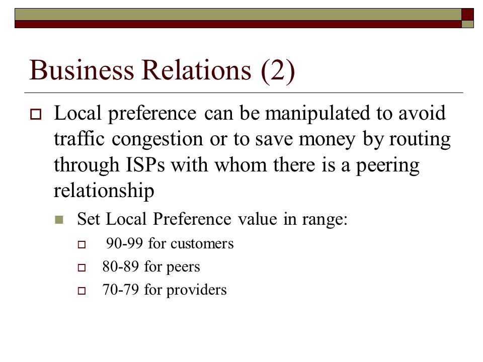 Business Relations (2)  Local preference can be manipulated to avoid traffic congestion or to save money by routing through ISPs with whom there is a peering relationship Set Local Preference value in range:  for customers  for peers  for providers
