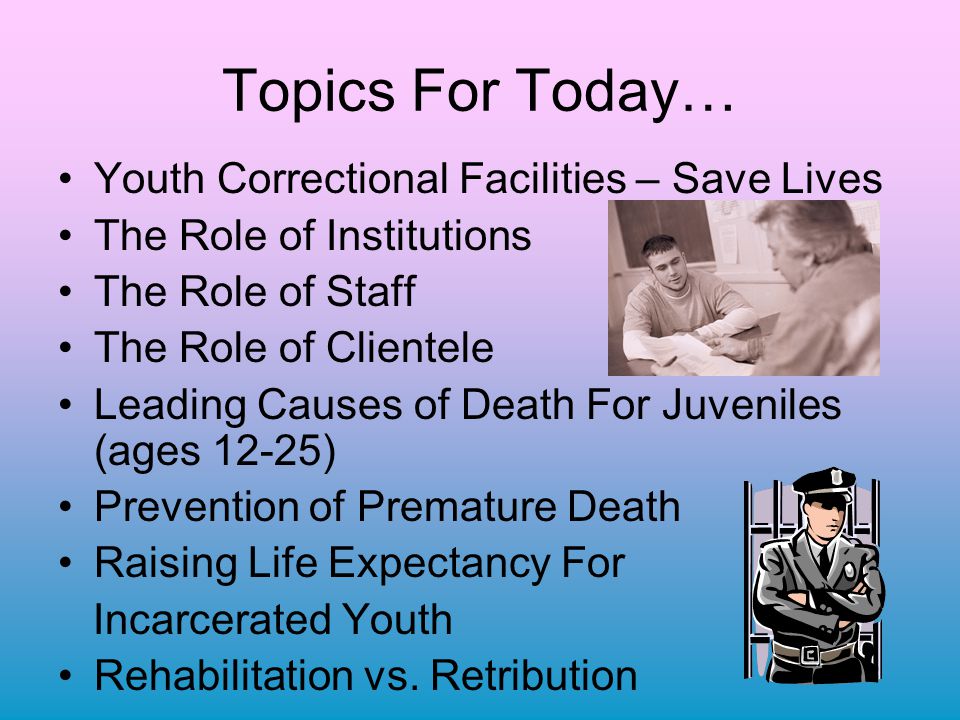 Topics For Today… Youth Correctional Facilities – Save Lives The Role of Institutions The Role of Staff The Role of Clientele Leading Causes of Death For Juveniles (ages 12-25) Prevention of Premature Death Raising Life Expectancy For Incarcerated Youth Rehabilitation vs.