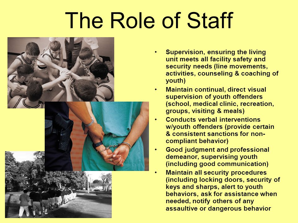 The Role of Staff Supervision, ensuring the living unit meets all facility safety and security needs (line movements, activities, counseling & coaching of youth) Maintain continual, direct visual supervision of youth offenders (school, medical clinic, recreation, groups, visiting & meals) Conducts verbal interventions w/youth offenders (provide certain & consistent sanctions for non- compliant behavior) Good judgment and professional demeanor, supervising youth (including good communication) Maintain all security procedures (including locking doors, security of keys and sharps, alert to youth behaviors, ask for assistance when needed, notify others of any assaultive or dangerous behavior
