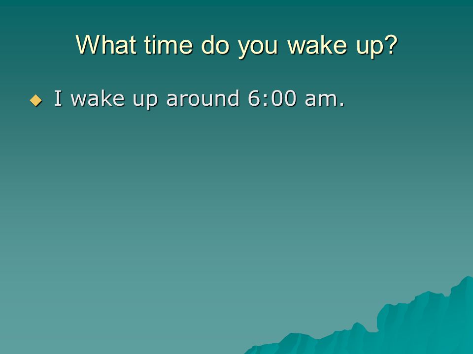 What time do you wake up  I wake up around 6:00 am.