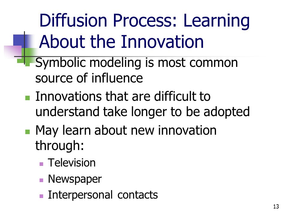 13 Diffusion Process: Learning About the Innovation Symbolic modeling is most common source of influence Innovations that are difficult to understand take longer to be adopted May learn about new innovation through: Television Newspaper Interpersonal contacts