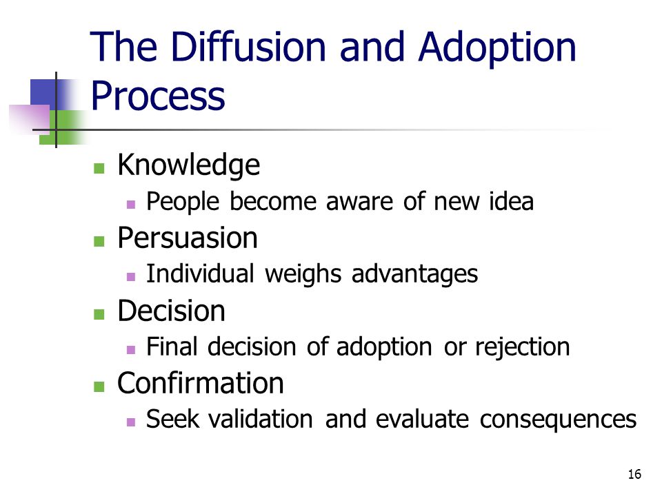 16 The Diffusion and Adoption Process Knowledge People become aware of new idea Persuasion Individual weighs advantages Decision Final decision of adoption or rejection Confirmation Seek validation and evaluate consequences