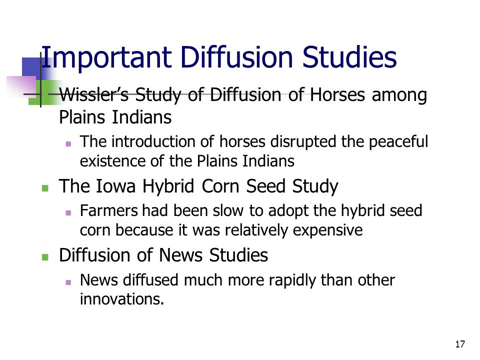 17 Important Diffusion Studies Wissler’s Study of Diffusion of Horses among Plains Indians The introduction of horses disrupted the peaceful existence of the Plains Indians The Iowa Hybrid Corn Seed Study Farmers had been slow to adopt the hybrid seed corn because it was relatively expensive Diffusion of News Studies News diffused much more rapidly than other innovations.