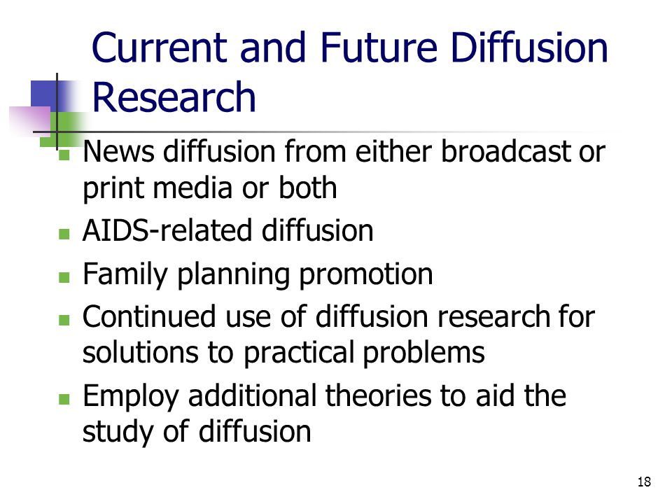 18 Current and Future Diffusion Research News diffusion from either broadcast or print media or both AIDS-related diffusion Family planning promotion Continued use of diffusion research for solutions to practical problems Employ additional theories to aid the study of diffusion