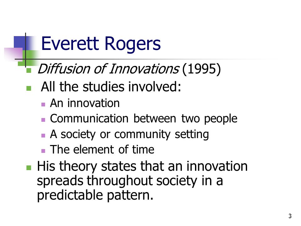 3 Everett Rogers Diffusion of Innovations (1995) All the studies involved: An innovation Communication between two people A society or community setting The element of time His theory states that an innovation spreads throughout society in a predictable pattern.