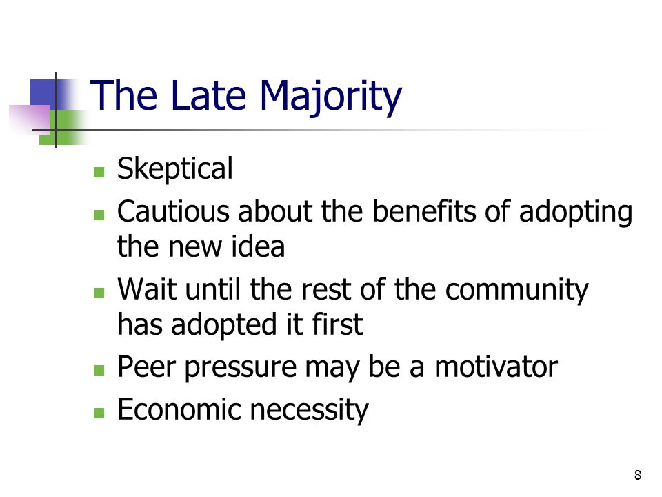 8 The Late Majority Skeptical Cautious about the benefits of adopting the new idea Wait until the rest of the community has adopted it first Peer pressure may be a motivator Economic necessity