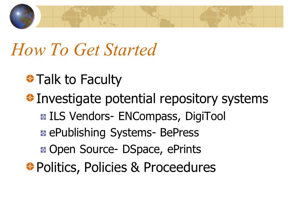 How To Get Started Talk to Faculty Investigate potential repository systems ILS Vendors- ENCompass, DigiTool ePublishing Systems- BePress Open Source- DSpace, ePrints Politics, Policies & Proceedures