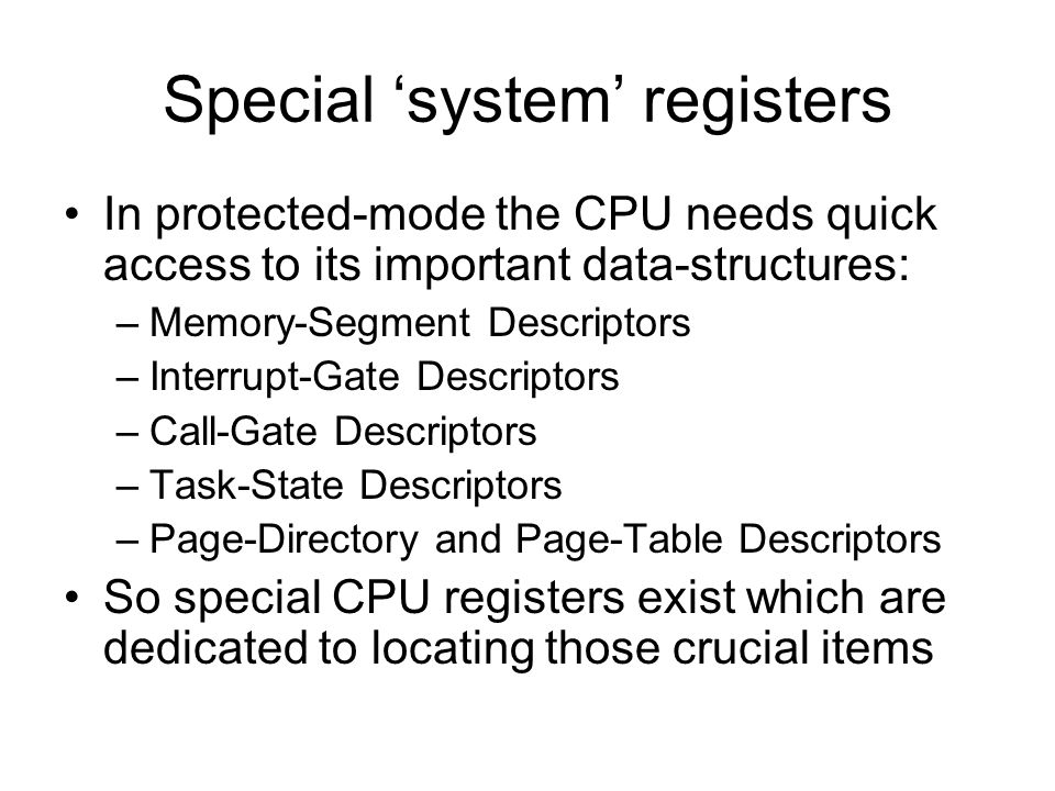 Special ‘system’ registers In protected-mode the CPU needs quick access to its important data-structures: –Memory-Segment Descriptors –Interrupt-Gate Descriptors –Call-Gate Descriptors –Task-State Descriptors –Page-Directory and Page-Table Descriptors So special CPU registers exist which are dedicated to locating those crucial items