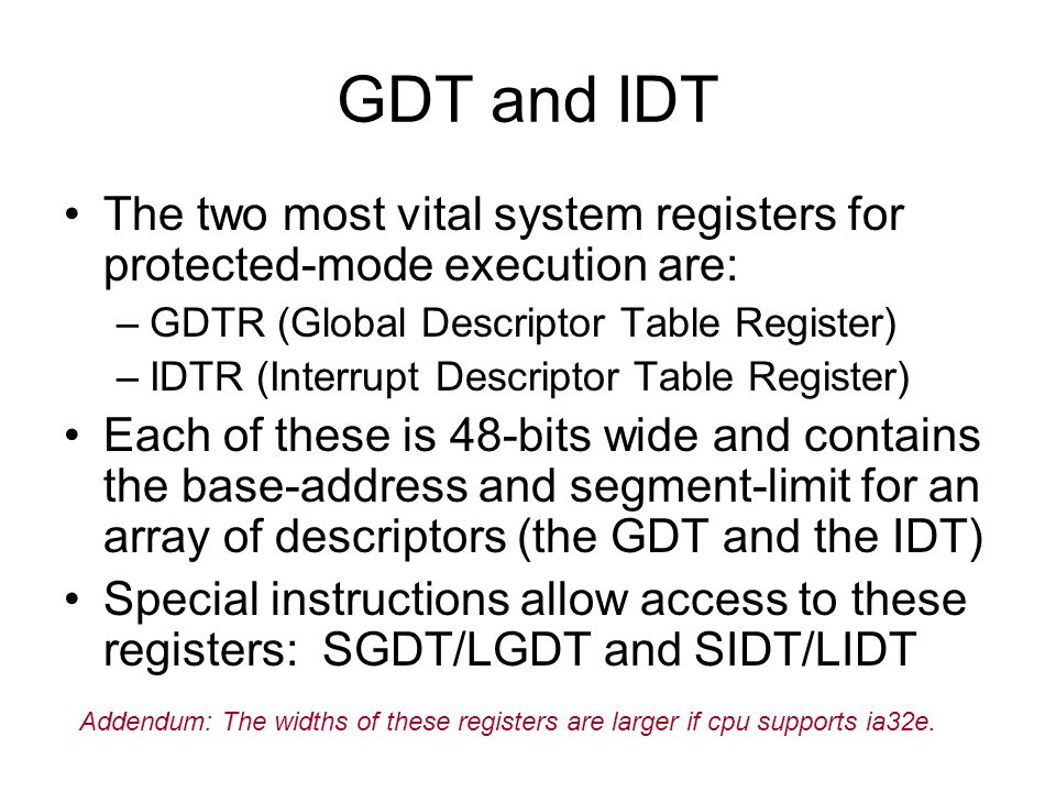 GDT and IDT The two most vital system registers for protected-mode execution are: –GDTR (Global Descriptor Table Register) –IDTR (Interrupt Descriptor Table Register) Each of these is 48-bits wide and contains the base-address and segment-limit for an array of descriptors (the GDT and the IDT) Special instructions allow access to these registers: SGDT/LGDT and SIDT/LIDT Addendum: The widths of these registers are larger if cpu supports ia32e.