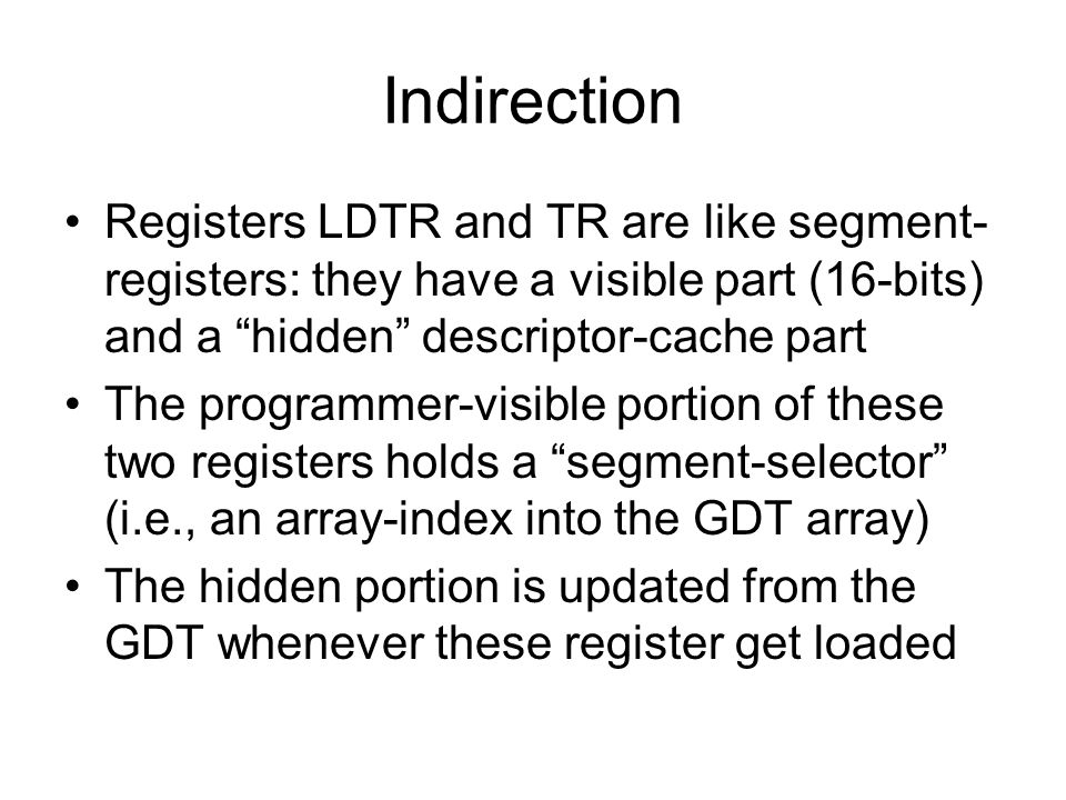 Indirection Registers LDTR and TR are like segment- registers: they have a visible part (16-bits) and a hidden descriptor-cache part The programmer-visible portion of these two registers holds a segment-selector (i.e., an array-index into the GDT array) The hidden portion is updated from the GDT whenever these register get loaded
